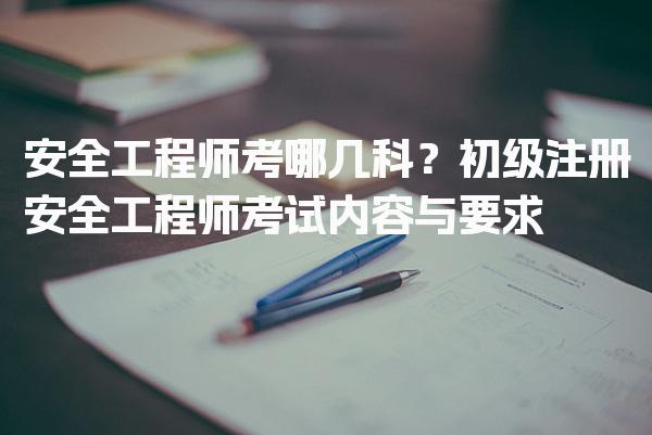安全工程师考哪几科？初级注册安全工程师考试内容与要求