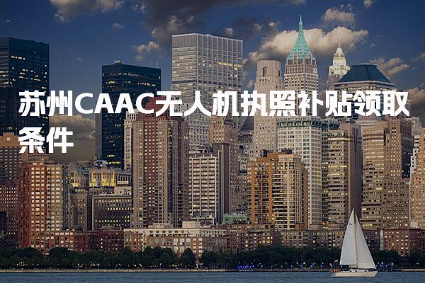 苏州CAAC无人机执照补贴领取条件，申请流程是什么