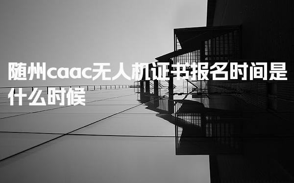 2026随州caac无人机证书报名时间是什么时候