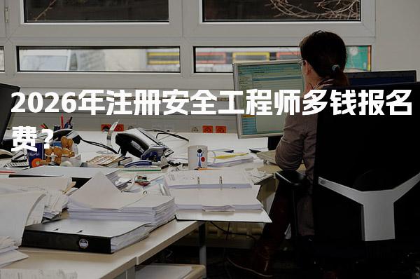 2026年注册安全工程师多钱报名费？费用构成与注意事项