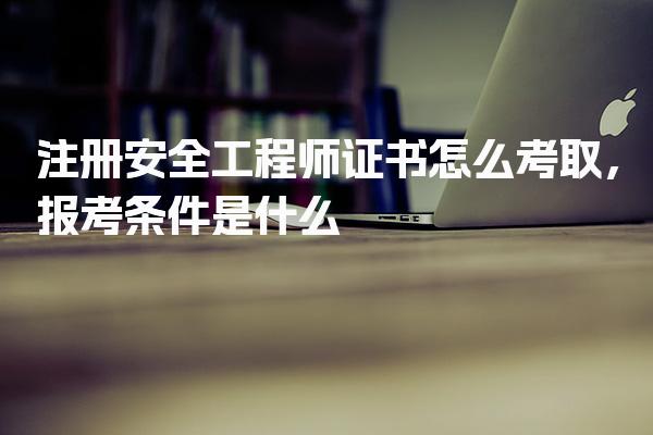 注册安全工程师证书怎么考取，报考条件考试流程与科目安排