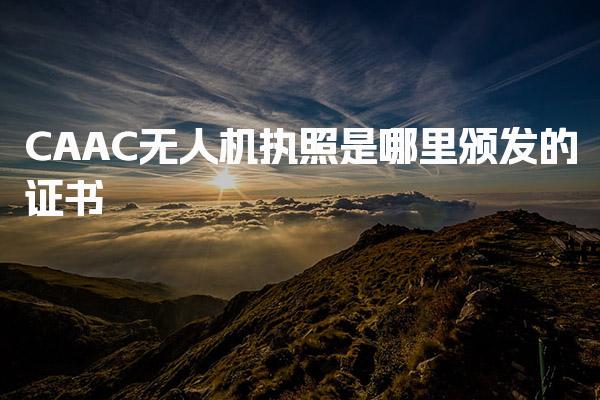 CAAC无人机执照是哪里颁发 证书颁发机构与背景