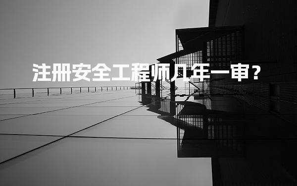 注册安全工程师几年一审？了解注册流程与有效期