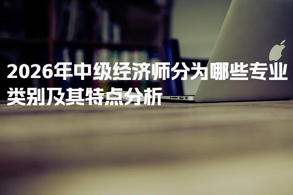 2026年中级经济师分为哪些专业类别及其特点分析