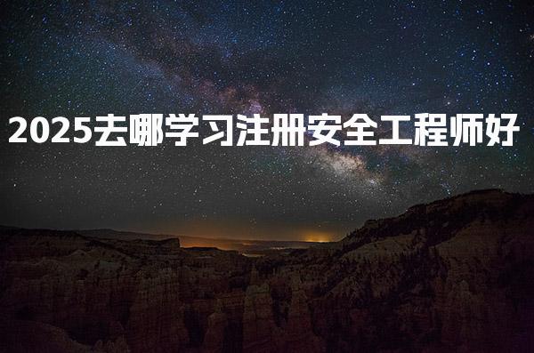 2025去哪学习注册安全工程师好 专业实力机构推荐