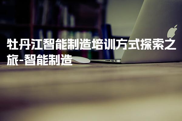 牡丹江智能制造培训方式探索之旅
