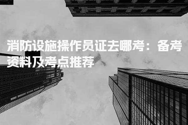 消防设施操作员证去哪考：备考资料及考点推荐