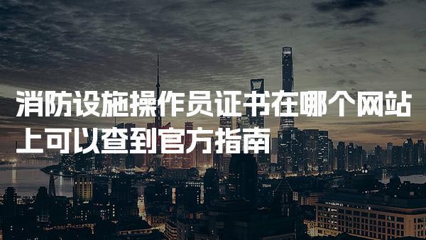 消防设施操作员证书在哪个网站上可以查到官方指南