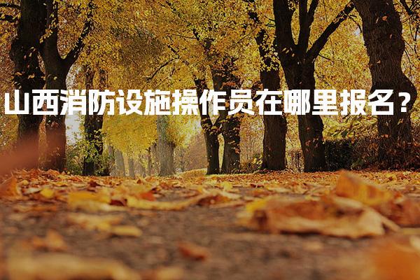 山西消防设施操作员在哪里报名？详细报名流程介绍