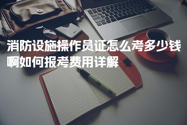 消防设施操作员证怎么考多少钱啊如何报考费用详解
