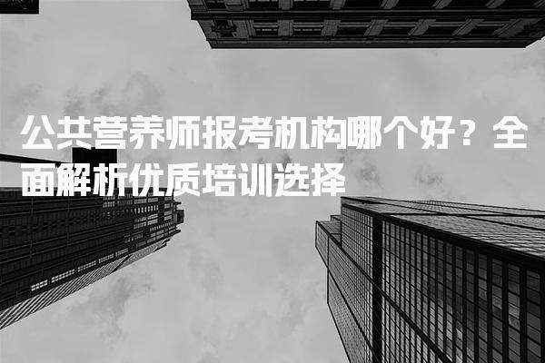 公共营养师报考机构哪个好？全面解析优质培训选择