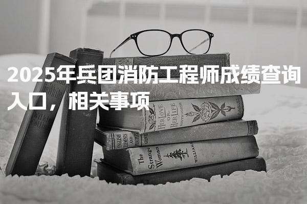 2026年兵團消防工程師成績查詢入口 公布時間與合格標準