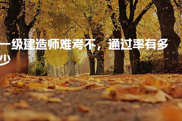一級建造師難考不，通過率有多少考試難點深度剖析