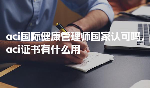 aci国际健康管理师国家认可吗 aci证书有什么用