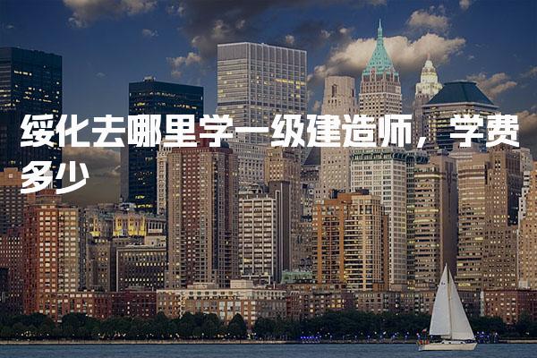綏化去哪里學一級建造師學費多少 操作流程與材料清單