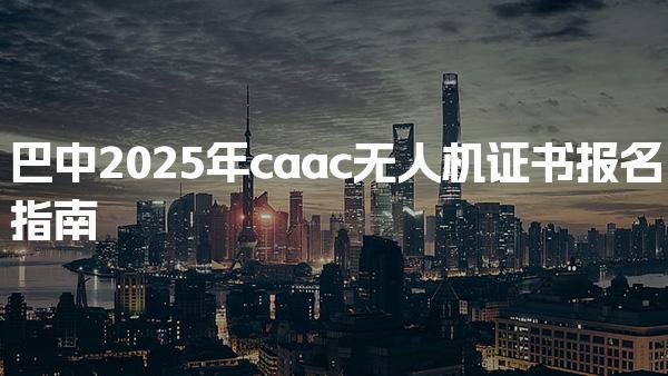 巴中2025年caac无人机证书报名指南