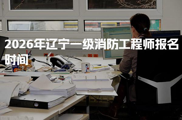 2026年辽宁一级消防工程师报名时间 一级消防工程师报名入口