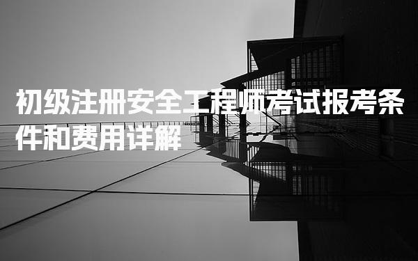 初级注册安全工程师考试报考条件和安全工程师考试费用