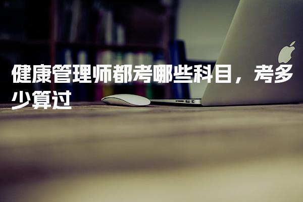 健康管理师都考哪些科目考多少算过 考试科目的具体内容