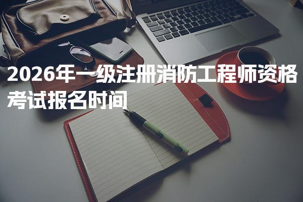 2026年一级注册消防工程师资格考试报名时间 报名流程概述