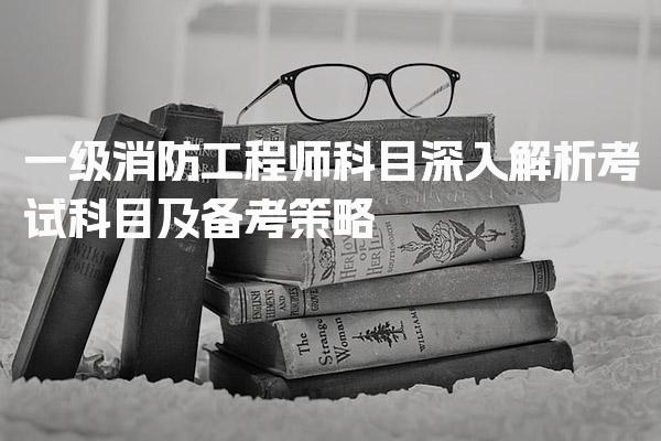 一级消防工程师科目介绍 考试科目及备考策略