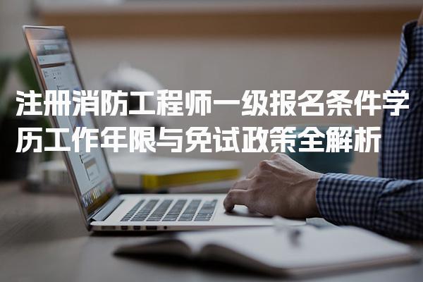 注册消防工程师一级报名条件 学历工作年限与免试政策全解析