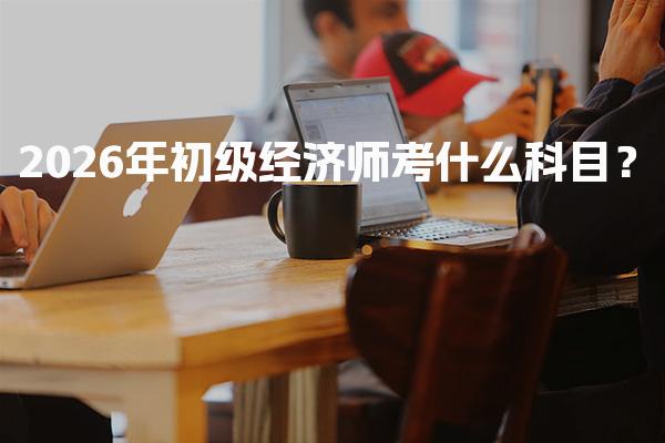 2026年初级经济师考什么科目？全面解析考试内容与要求