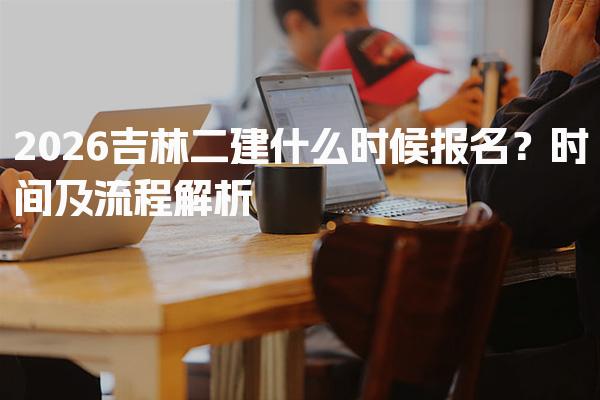 2026吉林二建什么时候报名？时间及流程解析
