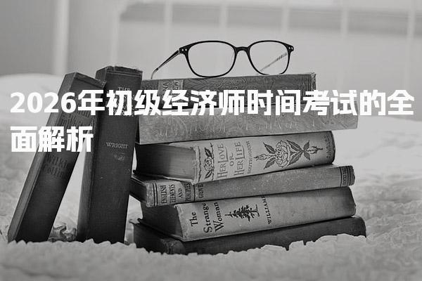 初级经济师时间2026年考试的全面解析 考试科目与题型分析