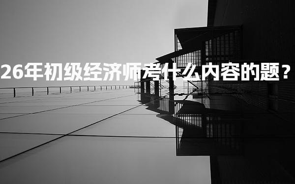 26年初级经济师考什么内容的题？考试科目与知识点