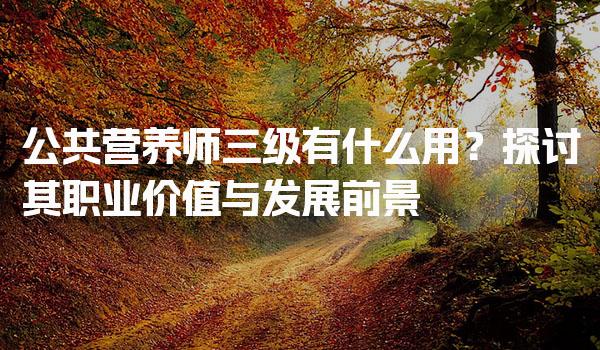 公共营养师三级有什么用？职业价值与发展前景