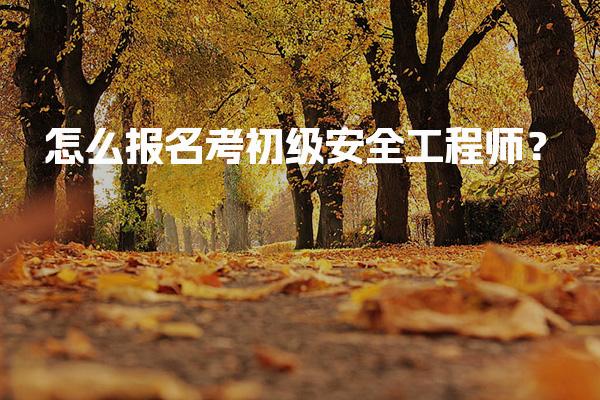 怎么报名考初级安全工程师？流程与注意事项来了！