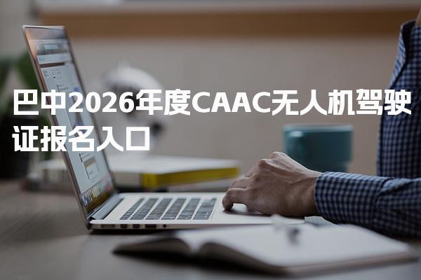 巴中2026年度CAAC无人机驾驶证报名入口网站及网址