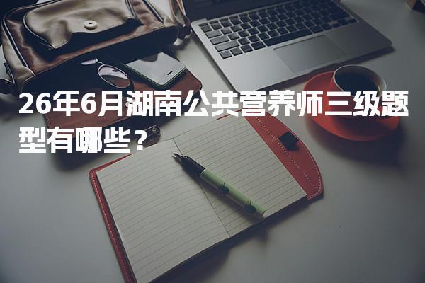 2026年湖南公共营养师三级题型？考试内容与形式