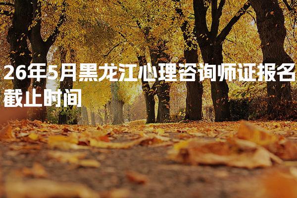 2026年黑龙江心理咨询师证报名截止时间