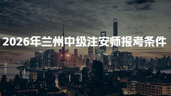 2026年兰州中级注安师报考条件确定了及报名步骤