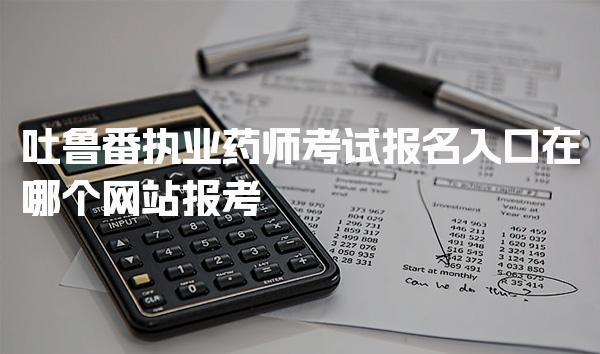 吐鲁番执业药师考试报名入口，在哪个网站报考
