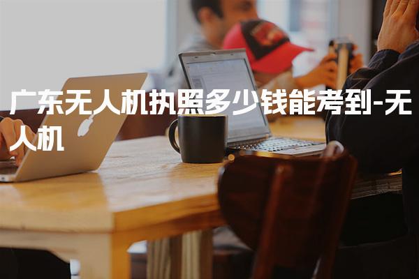 广东无人机执照多少钱能考到 考试内容情况
