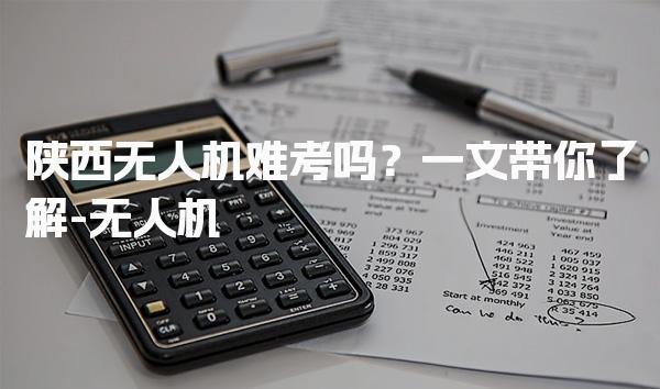 陕西无人机难考吗？学习内容报考取证流程