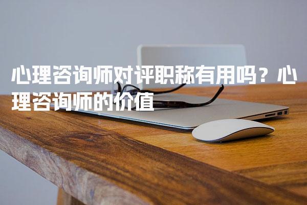 心理咨询师对评职称有用吗？深度解析心理咨询师的价值