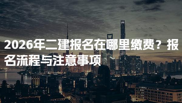 2026年二建报名在哪里缴费？报名流程与注意事项