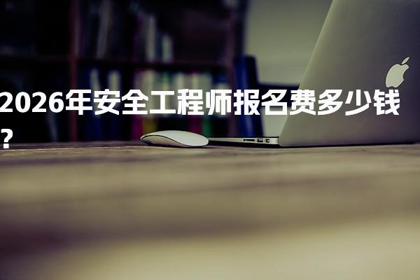 2026年安全工程师报名费多少钱？费用构成与备考支出