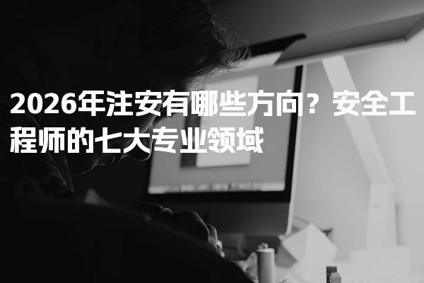 2026年注安有哪些方向？注册安全工程师的七大专业领域
