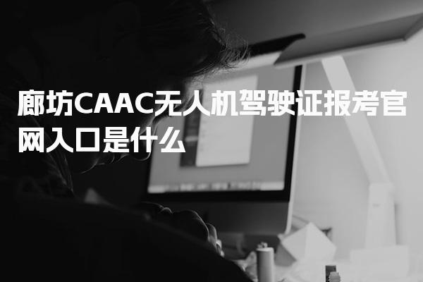 廊坊CAAC无人机驾驶证报考官网入口是什么？考试与报名时间安排