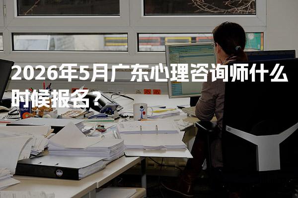 2026年5月广东心理咨询师什么时候报名？时间与考试安排解析