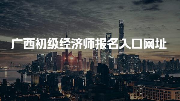 2026年广西初级经济师报名入口网址