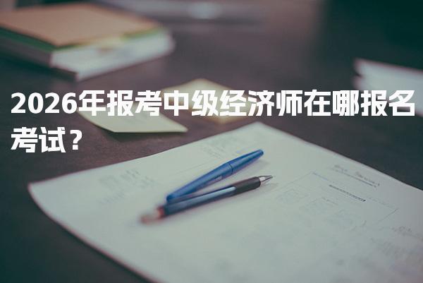 2026年报考中级经济师在哪报名考试？中级经济师报名入口