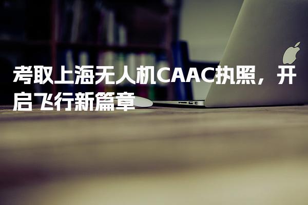 考取上海无人机CAAC执照，开启飞行新篇章！