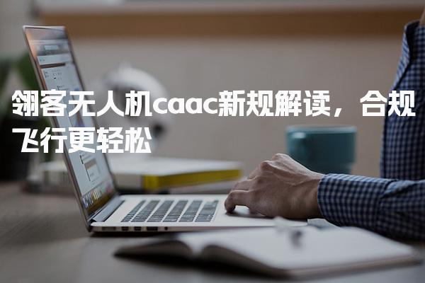 翎客无人机caac新规解读，合规飞行更轻松