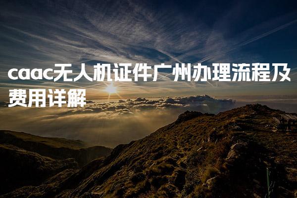 caac无人机证件广州办理流程及费用详解